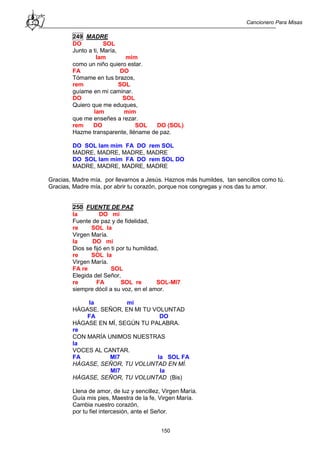 Cancionero Para Misas
150
249 MADRE
DO SOL
Junto a ti, María,
lam mim
como un niño quiero estar.
FA DO
Tómame en tus brazos,
rem SOL
guíame en mi caminar.
DO SOL
Quiero que me eduques,
lam mim
que me enseñes a rezar.
rem DO SOL DO (SOL)
Hazme transparente, lléname de paz.
DO SOL lam mim FA DO rem SOL
MADRE, MADRE, MADRE, MADRE
DO SOL lam mim FA DO rem SOL DO
MADRE, MADRE, MADRE, MADRE
Gracias, Madre mía, por llevarnos a Jesús. Haznos más humildes, tan sencillos como tú.
Gracias, Madre mía, por abrir tu corazón, porque nos congregas y nos das tu amor.
250 FUENTE DE PAZ
la DO mi
Fuente de paz y de fidelidad,
re SOL la
Virgen María.
la DO mi
Dios se fijó en ti por tu humildad,
re SOL la
Virgen María.
FA re SOL
Elegida del Señor,
re FA SOL re SOL-MI7
siempre dócil a su voz, en el amor.
la mi
HÁGASE, SEÑOR, EN MI TU VOLUNTAD
FA DO
HÁGASE EN MÍ, SEGÚN TU PALABRA.
re
CON MARÍA UNIMOS NUESTRAS
la
VOCES AL CANTAR.
FA MI7 la SOL FA
HÁGASE, SEÑOR, TU VOLUNTAD EN MÍ.
MI7 la
HÁGASE, SEÑOR, TU VOLUNTAD (Bis)
Llena de amor, de luz y sencillez, Virgen María.
Guía mis pies, Maestra de la fe, Virgen María.
Cambia nuestro corazón,
por tu fiel intercesión, ante el Señor.
 