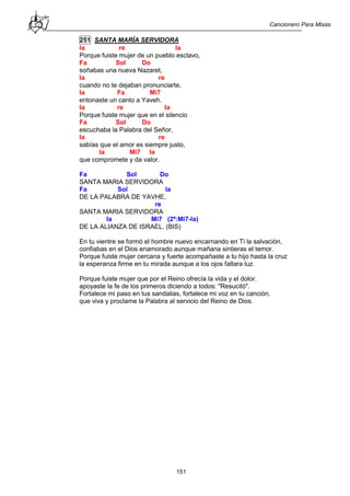 Cancionero Para Misas
151
251 SANTA MARÍA SERVIDORA
la re la
Porque fuiste mujer de un pueblo esclavo,
Fa Sol Do
soñabas una nueva Nazaret,
la re
cuando no te dejaban pronunciarte,
la Fa Mi7
entonaste un canto a Yaveh.
la re la
Porque fuiste mujer que en el silencio
Fa Sol Do
escuchaba la Palabra del Señor,
la re
sabías que el amor es siempre justo,
la Mi7 la
que compromete y da valor.
Fa Sol Do
SANTA MARIA SERVIDORA
Fa Sol la
DE LA PALABRA DE YAVHE,
re
SANTA MARIA SERVIDORA
la Mi7 (2ª:Mi7-la)
DE LA ALIANZA DE ISRAEL. (BIS)
En tu vientre se formó el hombre nuevo encarnando en Ti la salvación,
confiabas en el Dios enamorado aunque mañana sintieras el temor.
Porque fuiste mujer cercana y fuerte acompañaste a tu hijo hasta la cruz
la esperanza firme en tu mirada aunque a los ojos faltara luz.
Porque fuiste mujer que por el Reino ofrecía la vida y el dolor.
apoyaste la fe de los primeros diciendo a todos: "Resucitó".
Fortalece mi paso en tus sandalias, fortalece mi voz en tu canción,
que viva y proclame la Palabra al servicio del Reino de Dios.
 