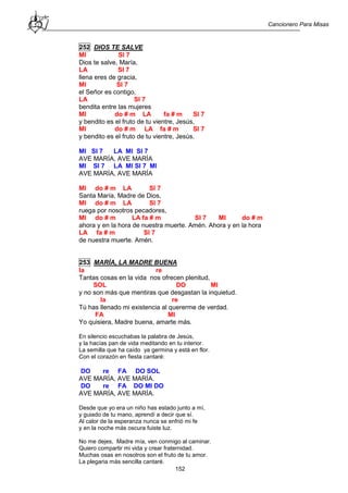 Cancionero Para Misas
152
252 DIOS TE SALVE
MI SI 7
Dios te salve, María,
LA SI 7
llena eres de gracia,
MI SI 7
el Señor es contigo,
LA SI 7
bendita entre las mujeres
MI do # m LA fa # m SI 7
y bendito es el fruto de tu vientre, Jesús,
MI do # m LA fa # m SI 7
y bendito es el fruto de tu vientre, Jesús.
MI SI 7 LA MI SI 7
AVE MARÍA, AVE MARÍA
MI SI 7 LA MI SI 7 MI
AVE MARÍA, AVE MARÍA
MI do # m LA SI 7
Santa María, Madre de Dios,
MI do # m LA SI 7
ruega por nosotros pecadores,
MI do # m LA fa # m SI 7 MI do # m
ahora y en la hora de nuestra muerte. Amén. Ahora y en la hora
LA fa # m SI 7
de nuestra muerte. Amén.
253 MARÍA, LA MADRE BUENA
la re
Tantas cosas en la vida nos ofrecen plenitud,
SOL DO MI
y no son más que mentiras que desgastan la inquietud.
la re
Tú has llenado mi existencia al quererme de verdad.
FA MI
Yo quisiera, Madre buena, amarte más.
En silencio escuchabas la palabra de Jesús,
y la hacías pan de vida meditando en tu interior.
La semilla que ha caído ya germina y está en flor.
Con el corazón en fiesta cantaré:
DO re FA DO SOL
AVE MARÍA, AVE MARÍA.
DO re FA DO MI DO
AVE MARÍA, AVE MARÍA.
Desde que yo era un niño has estado junto a mí,
y guiado de tu mano, aprendí a decir que sí.
Al calor de la esperanza nunca se enfrió mi fe
y en la noche más oscura fuiste luz.
No me dejes, Madre mía, ven conmigo al caminar.
Quiero compartir mi vida y crear fraternidad.
Muchas osas en nosotros son el fruto de tu amor.
La plegaria más sencilla cantaré.
 