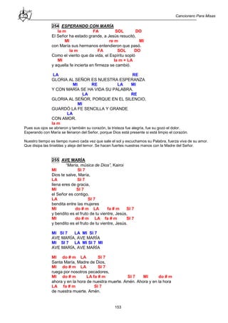 Cancionero Para Misas
153
254 ESPERANDO CON MARÍA
la m FA SOL DO
El Señor ha estado grande, a Jesús resucitó,
MI re m MI
con María sus hermanos entendieron que pasó.
la m FA SOL DO
Como el viento que da vida, el Espíritu sopló
MI la m + LA
y aquella fe incierta en firmeza se cambió.
LA RE
GLORIA AL SEÑOR ES NUESTRA ESPERANZA
MI RE LA MI
Y CON MARÍA SE HA VIDA SU PALABRA.
LA RE
GLORIA AL SEÑOR, PORQUE EN EL SILENCIO,
MI
GUARDÓ LA FE SENCILLA Y GRANDE
LA
CON AMOR.
la m
Pues sus ojos se abrieron y también su corazón, la tristeza fue alegría, fue su gozo el dolor.
Esperando con María se llenaron del Señor, porque Dios está presente si está limpio el corazón.
Nuestro tiempo es tiempo nuevo cada vez que sale el sol y escuchamos su Palabra, fuerza viva de su amor.
Que disipa las tinieblas y aleja del temor. Se hacen fuertes nuestras manos con la Madre del Señor.
255 AVE MARÍA
“María, música de Dios”, Kairoi
MI SI 7
Dios te salve, María,
LA SI 7
llena eres de gracia,
MI SI 7
el Señor es contigo,
LA SI 7
bendita entre las mujeres
MI do # m LA fa # m SI 7
y bendito es el fruto de tu vientre, Jesús,
MI do # m LA fa # m SI 7
y bendito es el fruto de tu vientre, Jesús.
MI SI 7 LA MI SI 7
AVE MARÍA, AVE MARÍA
MI SI 7 LA MI SI 7 MI
AVE MARÍA, AVE MARÍA
MI do # m LA SI 7
Santa María, Madre de Dios,
MI do # m LA SI 7
ruega por nosotros pecadores,
MI do # m LA fa # m SI 7 MI do # m
ahora y en la hora de nuestra muerte. Amén. Ahora y en la hora
LA fa # m SI 7
de nuestra muerte. Amén.
 