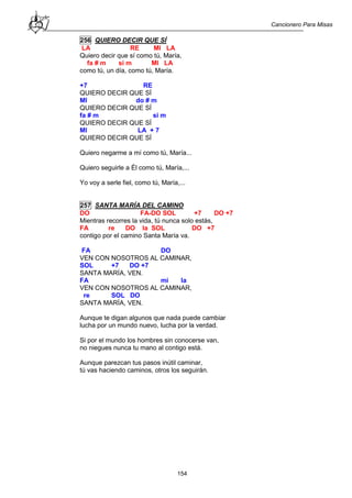 Cancionero Para Misas
154
256 QUIERO DECIR QUE SÍ
LA RE MI LA
Quiero decir que sí como tú, María,
fa # m si m MI LA
como tú, un día, como tú, María.
+7 RE
QUIERO DECIR QUE SÍ
MI do # m
QUIERO DECIR QUE SÍ
fa # m si m
QUIERO DECIR QUE SÍ
MI LA + 7
QUIERO DECIR QUE SÍ
Quiero negarme a mí como tú, María...
Quiero seguirle a Él como tú, María,...
Yo voy a serle fiel, como tú, María,...
257 SANTA MARÍA DEL CAMINO
DO FA-DO SOL +7 DO +7
Mientras recorres la vida, tú nunca solo estás,
FA re DO la SOL DO +7
contigo por el camino Santa María va.
FA DO
VEN CON NOSOTROS AL CAMINAR,
SOL +7 DO +7
SANTA MARÍA, VEN.
FA mi la
VEN CON NOSOTROS AL CAMINAR,
re SOL DO
SANTA MARÍA, VEN.
Aunque te digan algunos que nada puede cambiar
lucha por un mundo nuevo, lucha por la verdad.
Si por el mundo los hombres sin conocerse van,
no niegues nunca tu mano al contigo está.
Aunque parezcan tus pasos inútil caminar,
tú vas haciendo caminos, otros los seguirán.
 