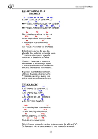 Cancionero Para Misas
155
258 SANTA MARÍA DE LA
ESPERANZA
la DO SOL la FA SOL FA DO
SANTA MARÍA DE LA ESPERANZA,
la re la
MANTEN EL RITMO DE NUESTRA ESPERA,
FA SOL FA SOL la
MANTEN EL RITMO DE NUESTRA ESPERA.
la FA la
Nos diste al esperado de los tiempos,
SOL FA la
mil veces prometido en los profetas.
re la
Y nosotros de nuevo deseamos
SOL la
que vuelva a repetirnos sus promesas.
Brillaste como aurora del gran día,
plantaba Dios su tienda en nuestro suelo.
Y nosotros soñamos con su vuelta,
queremos la llegada de su Reino.
Viviste con la cruz de la esperanza,
tensando en el amor la larga espera.
Y nosotros buscamos con los hombres
el nuevo amanecer de nuestra tierra.
Esperaste cuando todos vacilaban,
el triunfo de Jesús sobre la muerte.
Y nosotros esperamos que su vida
anime nuestro mundo para siempre.
259 A TI, MADRE
SOL +7
A TI, MADRE DE ESPERANZA,
DO SOL
A TI, MADRE DEL AMOR,
la RE SOL
A TI, MADRE DE LOS HOMBRES,
mi LA RE
A TI, CANTO MI CANCIÓN
SOL +7
Tú pones alegría en nuestras vidas,
DO SOL
Tú eres ternura y comprensión,
la SOL
sonríes, esperas y nos llamas.
mi LA RE
Cada día eres nueva ilusión.
Si todo fracasó en nuestro camino, si olvidamos de dar a Dios el “sí”,
Tú das nuevo valor a nuestras vidas, y todo nos vuelve a sonreír.
 