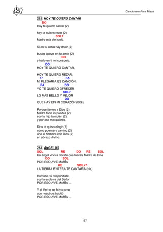 Cancionero Para Misas
157
262 HOY TE QUIERO CANTAR
DO
Hoy te quiero cantar (2)
hoy te quiero rezar (2)
SOL7
Madre mía del cielo.
Si en tu alma hay dolor (2)
busco apoyo en tu amor (2)
DO
y hallo en ti mi consuelo.
DO
HOY TE QUIERO CANTAR,
HOY TE QUIERO REZAR,
+7 FA
MI PLEGARIA ES CANCIÓN,
FA DO
YO TE QUIERO OFRECER
SOL7
LO MÁS BELLO Y MEJOR
DO
QUE HAY EN MI CORAZÓN (BIS).
Porque tienes a Dios (2)
Madre todo lo puedes (2)
soy tu hijo también (2)
y por eso me quieres.
Dios te quiso elegir (2)
como puente y camino (2)
une al hombre con Dios (2)
en abrazo divino.
263 ÁNGELUS
SOL RE DO RE SOL
Un ángel vino a decirte que fueras Madre de Dios
DO SOL
POR ESO AVE MARÍA
RE SOL+7
LA TIERRA ENTERA TE CANTARÁ (bis)
Humilde, tú respondiste:
soy la esclava del Señor
POR ESO AVE MARÍA ...
Y el Verbo se hizo carne
con nosotros habitó
POR ESO AVE MARÍA ...
 