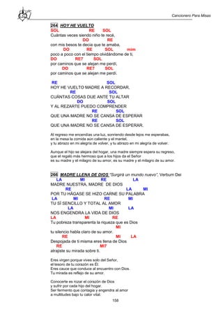 Cancionero Para Misas
158
264 HOY HE VUELTO
SOL RE SOL
Cuántas veces siendo niño te recé,
DO RE
con mis besos te decía que te amaba,
DO RE SOL mim
poco a poco con el tiempo olvidándome de ti,
DO RE7 SOL
por caminos que se alejan me perdí,
DO RE7 SOL
por caminos que se alejan me perdí.
RE SOL
HOY HE VUELTO MADRE A RECORDAR,
RE SOL
CUÁNTAS COSAS DIJE ANTE TU ALTAR
DO SOL
Y AL REZARTE PUEDO COMPRENDER
RE SOL
QUE UNA MADRE NO SE CANSA DE ESPERAR
RE SOL
QUE UNA MADRE NO SE CANSA DE ESPERAR.
Al regreso me encendías una luz, sonriendo desde lejos me esperabas,
en la mesa la comida aún caliente y el mantel,
y tu abrazo en mi alegría de volver, y tu abrazo en mi alegría de volver.
Aunque el hijo se alejara del hogar, una madre siempre espera su regreso,
que el regalo más hermoso que a los hijos da el Señor
es su madre y el milagro de su amor, es su madre y el milagro de su amor.
266 MADRE LLENA DE DIOS “Surgirá un mundo nuevo”, Verbum Dei
LA MI RE LA
MADRE NUESTRA, MADRE DE DIOS
RE LA MI
POR TU HÁGASE SE HIZO CARNE SU PALABRA
LA MI RE MI
TU SÍ SENCILLO Y TOTAL AL AMOR
LA MI LA
NOS ENGENDRA LA VIDA DE DIOS
LA MI RE
Tu pobreza transparenta la riqueza que es Dios
MI
tu silencio habla claro de su amor.
RE MI LA
Despojada de ti misma eres llena de Dios
RE MI7
atrajiste su mirada sobre ti.
Eres virgen porque vives solo del Señor,
el tesoro de tu corazón es Él.
Eres cauce que conduce al encuentro con Dios.
Tu mirada es reflejo de su amor.
Conocerte es rozar el corazón de Dios
y sufrir por cada hijo del hogar.
Ser fermento que contagia y engendra al amor
a multitudes bajo tu calor vital.
 