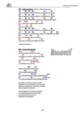 Cancionero Para Misas
159
267 THEOTHOKOS (Cd E – Primer Sagrario)
LA MI LA RE LA MI
SALVE MARÍA THEOTHOKOS LA MADRE DE DIOS
LA MI LA RE LA MI
SALVE MARÍA THEOTHOKOS LA MADRE DE DIOS
LA MI LA RE LA MI
SALVE MARÍA SIEMPRE VIRGEN Y MADRE DE DIOS
RE fa#m MI LA
En ti, vemos ya nuestra resurrección,
RE LA MI
asunta al cielo estás.
LA MI LA RE LA MI
SALVE MARÍA THEOTHOKOS LA MADRE DE DIOS.
LA MI LA RE LA MI RE
SALVE MARÍA LA REINA DEL CIELO LA MADRE DE DIOS.
MI LA MI LA
En ti se regocija toda la creación
RE LA MI
pues por ti ya llegó la Palabra de Dios.
nuestra salvación.
268 CANTO DE MARÍA
mim lam
Mi alma canta el gesto de amor
Re Sol
se alegra mi espíritu en Dios Salvador
Si7 mim
pues Él se fijó en la sencillez
Do Sol-Si7-mim
y humildad de su sierva.
RE Do
SANTO ES NUESTRO DIOS
Sol mim
Y SU AMOR PERDURARÁ
Do Re Si7 mim
Y LO RECORDARÁ CADA GENERACIÓN
Do Re mi-Si7-mi
Y LO RECORDARÁ CADA GENERACIÓN
Su brazo es fuerte y justo su obrar
dispersa a los hombres de mal corazón
derroca al poderoso, levanta al humilde
llena al pobre de bienes.
Ha protegido a su esclava el Señor
a nuestros padres ya lo prometió
y se acordó de su amor a
Abraham por siempre.
 