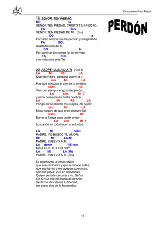 Cancionero Para Misas
16
19 SEÑOR, TEN PIEDAD.
DO la
SEÑOR TEN PIEDAD; CRISTO TEN PIEDAD;
FA SOL
SEÑOR TEN PIEDAD DE MÍ. (Bis)
DO la
Por tanto tiempo que he perdido y malgastado,
FA SOL
apartado lejos de Ti.
DO la
Por caminar sin rumbo fijo en mi vida,
FA SOL
y mi vida sólo eres Tú.
20 PADRE, VUELVO A TI (Cej.1)
LA MI RE LA
Querido Padre, cansado vuelvo a ti.
sim MI LA
Haz que conozca el don de tu amistad.
do#m RE
Vivir por siempre el gozo del perdón,
LA sim MI 7
y en tu presencia tu fiesta celebrar.
LA MI RE LA
Pongo en tus manos mis culpas, oh Señor.
sim MI LA
Estoy seguro de que eres siempre fiel.
do#m RE
Dame la fuerza para poder andar,
LA sim MI 7
buscando en todo hacer tu voluntad.
LA MI fa#m
PADRE, YO BUSCO TU AMOR;
RE MI LA-MI
PADRE, VUELVO A TI.
LA do#m RE-rem
MIRA QUE TU HIJO SOY.
LA MI LA (MI)
PADRE, VUELVO A TI. (Bis)
Lo reconozco, a veces olvide
que eres mi Padre y que a mi lado estás,
que soy tu hijo y me aceptas como soy;
solo me pides: vive en sinceridad.
Quiero sentirte cercano a mí, Señor.
Oír tu voz que me habla al corazón.
Sentirme libre desde tu libertad,
ser signo vivo de la fraternidad.
 