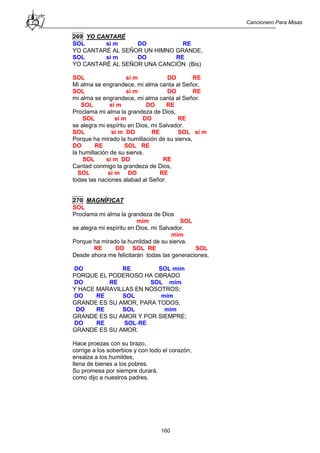Cancionero Para Misas
160
269 YO CANTARÉ
SOL si m DO RE
YO CANTARÉ AL SEÑOR UN HIMNO GRANDE,
SOL si m DO RE
YO CANTARÉ AL SEÑOR UNA CANCIÓN (Bis)
SOL si m DO RE
Mi alma se engrandece, mi alma canta al Señor,
SOL si m DO RE
mi alma se engrandece, mi alma canta al Señor.
SOL si m DO RE
Proclama mi alma la grandeza de Dios,
SOL si m DO RE
se alegra mi espíritu en Dios, mi Salvador.
SOL si m DO RE SOL si m
Porque ha mirado la humillación de su sierva,
DO RE SOL RE
la humillación de su sierva.
SOL si m DO RE
Cantad conmigo la grandeza de Dios,
SOL si m DO RE
todas las naciones alabad al Señor.
270 MAGNÍFICAT
SOL
Proclama mi alma la grandeza de Dios
mim SOL
se alegra mi espíritu en Dios, mi Salvador.
mim
Porque ha mirado la humildad de su sierva.
RE DO SOL RE SOL
Desde ahora me felicitarán todas las generaciones.
DO RE SOL mim
PORQUE EL PODEROSO HA OBRADO
DO RE SOL mim
Y HACE MARAVILLAS EN NOSOTROS;
DO RE SOL mim
GRANDE ES SU AMOR, PARA TODOS,
DO RE SOL mim
GRANDE ES SU AMOR Y POR SIEMPRE;
DO RE SOL-RE
GRANDE ES SU AMOR.
Hace proezas con su brazo,
corrige a los soberbios y con todo el corazón,
ensalza a los humildes,
llena de bienes a los pobres.
Su promesa por siempre durará,
como dijo a nuestros padres.
 