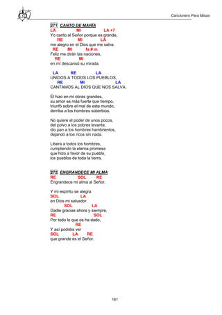 Cancionero Para Misas
161
271 CANTO DE MARÍA
LA MI LA +7
Yo canto al Señor porque es grande,
RE MI LA
me alegro en el Dios que me salva.
RE MI fa # m
Feliz me dirán las naciones,
RE MI
en mí descansó su mirada.
LA RE LA
UNIDOS A TODOS LOS PUEBLOS,
RE MI LA
CANTAMOS AL DIOS QUE NOS SALVA.
Él hizo en mí obras grandes,
su amor es más fuerte que tiempo,
triunfó sobre el mal de este mundo,
derriba a los hombres soberbios.
No quiere el poder de unos pocos,
del polvo a los pobres levanta,
dio pan a los hombres hambrientos,
dejando a los ricos sin nada.
Libera a todos los hombres,
cumpliendo la eterna promesa
que hizo a favor de su pueblo,
los pueblos de toda la tierra.
272 ENGRANDECE MI ALMA
RE SOL RE
Engrandece mi alma al Señor,
Y mi espíritu se alegra
SOL LA
en Dios mi salvador.
SOL LA
Dadle gracias ahora y siempre,
RE SOL
Por todo lo que os ha dado,
RE
Y así podréis ver
SOL LA RE
que grande es el Señor.
 