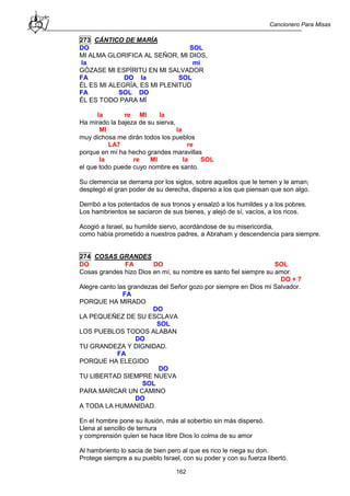Cancionero Para Misas
162
273 CÁNTICO DE MARÍA
DO SOL
MI ALMA GLORIFICA AL SEÑOR, MI DIOS,
la mi
GÓZASE MI ESPÍRITU EN MI SALVADOR
FA DO la SOL
ÉL ES MI ALEGRÍA, ES MI PLENITUD
FA SOL DO
ÉL ES TODO PARA MÍ
la re MI la
Ha mirado la bajeza de su sierva,
MI la
muy dichosa me dirán todos los pueblos
LA7 re
porque en mí ha hecho grandes maravillas
la re MI la SOL
el que todo puede cuyo nombre es santo.
Su clemencia se derrama por los siglos, sobre aquellos que le temen y le aman;
desplegó el gran poder de su derecha, disperso a los que piensan que son algo.
Derribó a los potentados de sus tronos y ensalzó a los humildes y a los pobres.
Los hambrientos se saciaron de sus bienes, y alejó de sí, vacíos, a los ricos.
Acogió a Israel, su humilde siervo, acordándose de su misericordia,
como había prometido a nuestros padres, a Abraham y descendencia para siempre.
274 COSAS GRANDES
DO FA DO SOL
Cosas grandes hizo Dios en mí, su nombre es santo fiel siempre su amor.
DO + 7
Alegre canto las grandezas del Señor gozo por siempre en Dios mi Salvador.
FA
PORQUE HA MIRADO
DO
LA PEQUEÑEZ DE SU ESCLAVA
SOL
LOS PUEBLOS TODOS ALABAN
DO
TU GRANDEZA Y DIGNIDAD.
FA
PORQUE HA ELEGIDO
DO
TU LIBERTAD SIEMPRE NUEVA
SOL
PARA MARCAR UN CAMINO
DO
A TODA LA HUMANIDAD.
En el hombre pone su ilusión, más al soberbio sin más dispersó.
Llena al sencillo de ternura
y comprensión quien se hace libre Dios lo colma de su amor
Al hambriento lo sacia de bien pero al que es rico le niega su don.
Protege siempre a su pueblo Israel, con su poder y con su fuerza libertó.
 