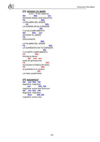 Cancionero Para Misas
163
275 DICHOSA TÚ, MARÍA
(Cd E – Prmer Sagrario)
DO SOL lam
DICHOSO AQUEL QUE ESCUCHA
FA SOL
LA PALABRA DEL SEÑOR.
FA SOL
LA GUARDA EN SU CORAZÓN
DO
Y LE DA CUMPLIMIENTO.
DO SOL lam
DICHOSA TÚ, MARÍA
FA
ESCUCHASTE
SOL
LA PALABRA DEL SEÑOR
FA SOL
LA GUARDASTE EN TU CORAZÓN
DO
Y LE DISTE CUMPLIMIENTO.
FA SOL
Dichosa te llaman
DO mim lam
todas las generaciones,
FA SOL
escuchaste la Palabra del Señor,
FA SOL
la guardaste en tu corazón
DO
y le diste cumplimiento.
276 MAGNIFICAT
DO rem SOL DO
Magnificat, magnificat,
rem SOL DO
magnificat anima mea Dominum.
DO rem SOL DO
Magnificat, magnificat,
Rem SOL DO
magnificat anima mea.
 
