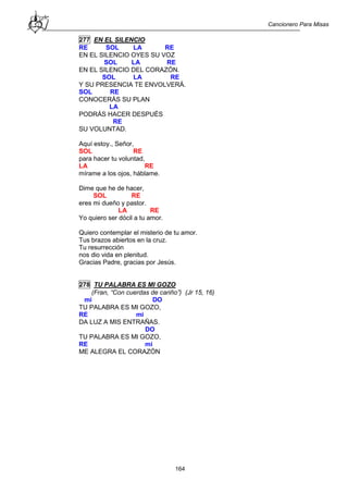 Cancionero Para Misas
164
277 EN EL SILENCIO
RE SOL LA RE
EN EL SILENCIO OYES SU VOZ
SOL LA RE
EN EL SILENCIO DEL CORAZÓN.
SOL LA RE
Y SU PRESENCIA TE ENVOLVERÁ.
SOL RE
CONOCERÁS SU PLAN
LA
PODRÁS HACER DESPUÉS
RE
SU VOLUNTAD.
Aquí estoy., Señor,
SOL RE
para hacer tu voluntad,
LA RE
mírame a los ojos, háblame.
Dime que he de hacer,
SOL RE
eres mi dueño y pastor.
LA RE
Yo quiero ser dócil a tu amor.
Quiero contemplar el misterio de tu amor.
Tus brazos abiertos en la cruz.
Tu resurrección
nos dio vida en plenitud.
Gracias Padre, gracias por Jesús.
278 TU PALABRA ES MI GOZO
(Fran, “Con cuerdas de cariño”) (Jr 15, 16)
mi DO
TU PALABRA ES MI GOZO,
RE mi
DA LUZ A MIS ENTRAÑAS.
DO
TU PALABRA ES MI GOZO,
RE mi
ME ALEGRA EL CORAZÓN
 