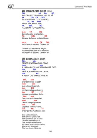 Cancionero Para Misas
165
279 MOLDEA ESTE BARRO (Cd A)
DO mi FA DO
MOLDEA ESTE BARRO Y HAZ EN MÍ
FA DO FA SOL
TU VOLUNTAD, TU VOLUNTAD,
DO mi la m
NO LA MÍA, NO LA MÍA;
FA SOL DO
HAZ EN MÍ TU VOLUNTAD.
la m FA DO
Dame tu valor en el peligro,
FA SOL DO
lléname de fuerza en la debilidad.
mi m la m FA SOL
Infúndeme tu espíritu. Obra en mí.
Guíame por sendas de alegría.
Hazme constructor de la felicidad.
Infúndeme tu espíritu. Obra en mí.
280 ENSEÑANOS A ORAR
SOL sim
SEÑOR, ENSÉÑANOS A ORAR,
mim sim
A HABLAR CON NUESTRO PADRE DIOS.
lam DO
SEÑOR, ENSÉÑANOS A ORAR,
lam RE
A ABRIR LAS MANOS ANTE TI.
SOL sim
Orar con limpio corazón
mim sim
que sólo cante para ti,
lam DO
con la mirada puesta en ti,
lam RE +7
dejando que hables, Señor.
SOL sim
Orar buscando la verdad.
mim sim
Cerrar los ojos para ver.
lam DO
Dejarnos seducir, Señor,
lam RE +7
andar por tus huellas de paz.
Orar hablándote de ti,
de tu silencio y de tu voz,
de tu presencia que es calor.
Dejarnos descubrir por ti.
Orar también en sequedad
las manos en tu hombro, Señor.
Mirarte con sinceridad.
Aquí nos tienes, háblanos.
 