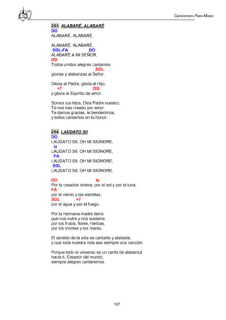 Cancionero Para Misas
167
283 ALABARÉ, ALABARÉ
DO
ALABARÉ, ALABARÉ,
ALABARÉ, ALABARÉ.
SOL-FA DO
ALABARÉ A MI SEÑOR.
DO
Todos unidos alegres cantamos
SOL
glorias y alabanzas al Señor.
Gloria al Padre, gloria al Hijo,
+7 DO
y gloria al Espíritu de amor.
Somos tus hijos, Dios Padre nuestro,
Tú nos has creado por amor.
Te damos gracias, te bendecimos,
y todos cantamos en tu honor.
284 LAUDATO SII
DO
LAUDATO SII, OH MI SIGNORE,
la
LAUDATO SII, OH MI SIGNORE,
FA
LAUDATO SII, OH MI SIGNORE,
SOL
LAUDATO SII, OH MI SIGNORE.
DO la
Por la creación entera, por el sol y por la luna,
FA
por el viento y las estrellas,
SOL +7
por el agua y por el fuego.
Por la hermana madre tierra
que nos nutre y nos sostiene,
por los frutos, flores, hierbas,
por los montes y los mares.
El sentido de la vida es cantarte y alabarte;
y que toda nuestra vida sea siempre una canción.
Porque todo el universo es un canto de alabanza
hacia ti, Creador del mundo,
siempre alegres cantaremos.
 