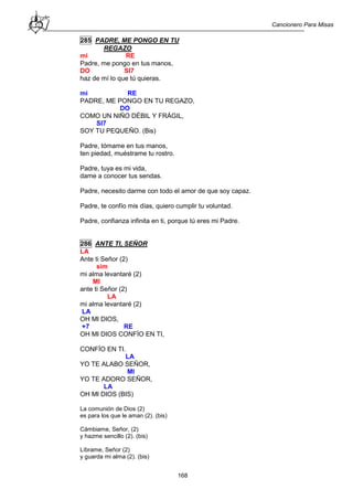 Cancionero Para Misas
168
285 PADRE, ME PONGO EN TU
REGAZO
mi RE
Padre, me pongo en tus manos,
DO SI7
haz de mí lo que tú quieras.
mi RE
PADRE, ME PONGO EN TU REGAZO,
DO
COMO UN NIÑO DÉBIL Y FRÁGIL,
SI7
SOY TU PEQUEÑO. (Bis)
Padre, tómame en tus manos,
ten piedad, muéstrame tu rostro.
Padre, tuya es mi vida,
dame a conocer tus sendas.
Padre, necesito darme con todo el amor de que soy capaz.
Padre, te confío mis días, quiero cumplir tu voluntad.
Padre, confianza infinita en ti, porque tú eres mi Padre.
286 ANTE TI, SEÑOR
LA
Ante ti Señor (2)
sim
mi alma levantaré (2)
MI
ante ti Señor (2)
LA
mi alma levantaré (2)
LA
OH MI DIOS,
+7 RE
OH MI DIOS CONFÍO EN TI,
CONFÍO EN TI.
LA
YO TE ALABO SEÑOR,
MI
YO TE ADORO SEÑOR,
LA
OH MI DIOS (BIS)
La comunión de Dios (2)
es para los que le aman (2). (bis)
Cámbiame, Señor, (2)
y hazme sencillo (2). (bis)
Líbrame, Señor (2)
y guarda mi alma (2). (bis)
 