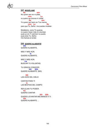 Cancionero Para Misas
169
287 MODÉLAME
Re sim
No quiero ser oro ni plata,
mim La
no quiero ser bronce ni cristal.
Re sim
Yo quiero ser barro en Tus manos,
mim La Re
para que Tú, Señor, me puedas modelar.
Modélame, como Tú quieras,
no quiero hacer más mi voluntad,
pues yo sin Ti caminar no puedo,
pues eres Tú, Señor,
mis fuerzas al andar.
288 QUIERO ALABARTE
DO
QUIERO ALABARTE,
MÁS Y MÁS AÚN.
la
QUIERO ALABARTE,
MÁS Y MÁS AÚN.
FA
BUSCAR TU VOLUNTAD,
TU GRACIA CONOCER
DO SOL
QUIERO ALABARTE. (BIS)
DO
LAS AVES DEL CIELO
CANTAN PARA TI
la
LAS BESTIAS DEL CAMPO
REFLEJAN TU PODER.
FA
QUIERO CANTAR
DO SOL
QUIERO LEVANTAR MIS MANOS A TI.
DO
QUIERO ALABARTE….
 