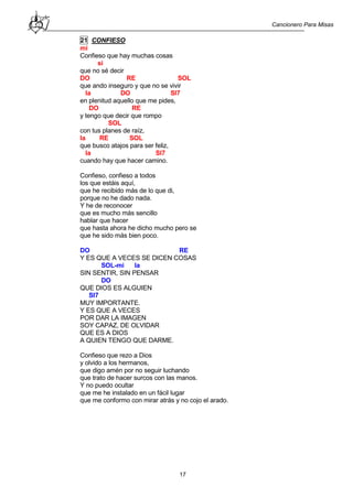 Cancionero Para Misas
17
21 CONFIESO
mi
Confieso que hay muchas cosas
si
que no sé decir
DO RE SOL
que ando inseguro y que no se vivir
la DO SI7
en plenitud aquello que me pides,
DO RE
y tengo que decir que rompo
SOL
con tus planes de raíz,
la RE SOL
que busco atajos para ser feliz,
la SI7
cuando hay que hacer camino.
Confieso, confieso a todos
los que estáis aquí,
que he recibido más de lo que di,
porque no he dado nada.
Y he de reconocer
que es mucho más sencillo
hablar que hacer
que hasta ahora he dicho mucho pero se
que he sido más bien poco.
DO RE
Y ES QUE A VECES SE DICEN COSAS
SOL-mi la
SIN SENTIR, SIN PENSAR
DO
QUE DIOS ES ALGUIEN
SI7
MUY IMPORTANTE.
Y ES QUE A VECES
POR DAR LA IMAGEN
SOY CAPAZ, DE OLVIDAR
QUE ES A DIOS
A QUIEN TENGO QUE DARME.
Confieso que rezo a Dios
y olvido a los hermanos,
que digo amén por no seguir luchando
que trato de hacer surcos con las manos.
Y no puedo ocultar
que me he instalado en un fácil lugar
que me conformo con mirar atrás y no cojo el arado.
 