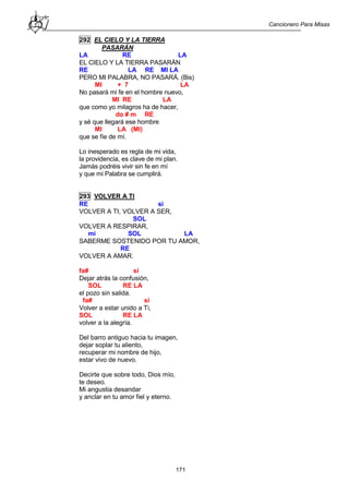 Cancionero Para Misas
171
292 EL CIELO Y LA TIERRA
PASARÁN
LA RE LA
EL CIELO Y LA TIERRA PASARÁN
RE LA RE MI LA
PERO MI PALABRA, NO PASARÁ. (Bis)
MI + 7 LA
No pasará mi fe en el hombre nuevo,
MI RE LA
que como yo milagros ha de hacer,
do # m RE
y sé que llegará ese hombre
MI LA (MI)
que se fíe de mí.
Lo inesperado es regla de mi vida,
la providencia, es clave de mi plan.
Jamás podréis vivir sin fe en mí
y que mi Palabra se cumplirá.
293 VOLVER A TI
RE si
VOLVER A TI, VOLVER A SER,
SOL
VOLVER A RESPIRAR,
mi SOL LA
SABERME SOSTENIDO POR TU AMOR,
RE
VOLVER A AMAR.
fa# si
Dejar atrás la confusión,
SOL RE LA
el pozo sin salida.
fa# si
Volver a estar unido a Ti,
SOL RE LA
volver a la alegría.
Del barro antiguo hacia tu imagen,
dejar soplar tu aliento,
recuperar mi nombre de hijo,
estar vivo de nuevo.
Decirte que sobre todo, Dios mío,
te deseo.
Mi angustia desandar
y anclar en tu amor fiel y eterno.
 