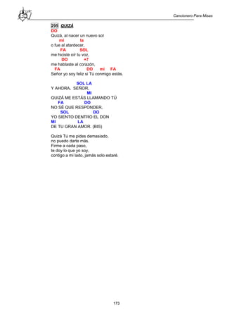 Cancionero Para Misas
173
295 QUIZÁ
DO
Quizá, al nacer un nuevo sol
mi la
o fue al atardecer,
FA SOL
me hiciste oír tu voz,
DO +7
me hablaste al corazón,
FA DO mi FA
Señor yo soy feliz si Tú conmigo estás.
SOL LA
Y AHORA, SEÑOR,
MI
QUIZÁ ME ESTÁS LLAMANDO TÚ
FA DO
NO SÉ QUE RESPONDER,
SOL DO
YO SIENTO DENTRO EL DON
MI LA
DE TU GRAN AMOR. (BIS)
Quizá Tú me pides demasiado,
no puedo darte más.
Firme a cada paso,
te doy lo que yo soy,
contigo a mi lado, jamás solo estaré.
 