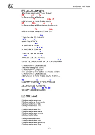 Cancionero Para Misas
174
296 LE LLAMARON LOCO
“El grito de los sin voz”, Voces de Juan
DO mi la
Le llamaron loco y tú atreves
FA SOL +7
a dar un paso al frente de esta locura.
DO SOL mi la
Le llamaron loco y tú te entregas simplemente
FA SOL
ante un trozo de pan y un poco de vino.
DO
Y TU LOCURA ES QUERER
SOL la
AMAR SIN MEDIDA
FA
AL QUE NADA TIENE
SOL +7
AL QUE NADA ESPERA.
DO
Y TU LOCURA ES SEGUIR
SOL la
A AQUEL QUE DIO SU VIDA
FA SOL
EN UN TROZO DE PAN Y EN UN POCO DE VINO.
Le llamaron loco y tú te atreves
a no mirar atrás pese a todo.
Le llamaron loco y algún día
oirás también tú decir a otros ese mismo nombre.
Le llamaron loco y tú te atreves,
a dar un paso al frente de esta locura, de amor…
DO mi la
LE LLAMARON LOCO Y TÚ TE ATREVES
FA
A DAR UN PASO AL FRENTE
SOL DO-FA-DO
DE ESTA LOCURA DE AMOR
297 ESTE LUGAR
Este lugar es tierra sagrada
Este lugar es tierra de encuentro
Este lugar es tierra de todo
Este lugar es tierra de amor.
Este lugar es tierra de vida
Este lugar es tierra de gracia
Este lugar es tierra de amigos
Este lugar es tierra luz.
Este lugar es tierra distinta
Este lugar es tierra de vivos
Este lugar es tierra de hermanos
Este lugar es tierra de Dios.
 