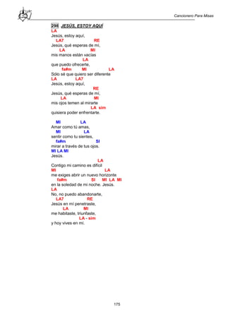 Cancionero Para Misas
175
298 JESÚS, ESTOY AQUÍ
LA
Jesús, estoy aquí,
LA7 RE
Jesús, qué esperas de mí,
LA MI
mis manos están vacías
LA
que puedo ofrecerte,
fa#m MI LA
Sólo sé que quiero ser diferente
LA LA7
Jesús, estoy aquí,
RE
Jesús, qué esperas de mí,
LA MI
mis ojos temen al mirarte
LA sim
quisiera poder enfrentarte.
MI LA
Amar como tú amas,
MI LA
sentir como tu sientes,
fa#m SI
mirar a través de tus ojos.
MI LA MI
Jesús.
LA
Contigo mi camino es difícil
MI LA
me exiges abrir un nuevo horizonte
fa#m SI MI LA MI
en la soledad de mi noche. Jesús.
LA
No, no puedo abandonarte,
LA7 RE
Jesús en mí penetraste,
LA MI
me habitaste, triunfaste,
LA - sim
y hoy vives en mí.
 
