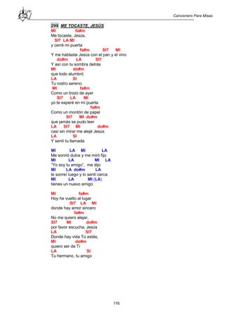 Cancionero Para Misas
176
299 ME TOCASTE, JESÚS
MI fa#m
Me tocaste, Jesús,
SI7 LA MI
y cerré mi puerta
fa#m SI7 MI
Y me hablaste Jesús con el pan y el vino
do#m LA SI7
Y así con tu sombra detrás
MI do#m
que todo alumbró
LA SI
Tu rostro sereno.
MI fa#m
Como un trozo de ayer
SI7 LA MI
yo te esperé en mi puerta
fa#m
Como un montón de papel
SI7 MI do#m
que jamás se pudo leer
LA SI7 MI do#m
casi sin mirar me alejé Jesús
LA SI
Y sentí tu llamada
MI LA MI LA
Me sonrió dulce y me miró fijo
MI LA MI LA
“Yo soy tu amigo”, me dijo
MI LA do#m LA
le sonreí luego y lo sentí cerca
MI LA MI (LA)
tienes un nuevo amigo
MI fa#m
Hoy he vuelto al lugar
SI7 LA MI
donde hay amor sincero
fa#m
No me quiero alejar,
SI7 MI do#m
por favor escucha, Jesús
LA SI7
Donde hay vida Tú estás,
MI do#m
quiero ser de Ti
LA SI
Tu hermano, tu amigo
 