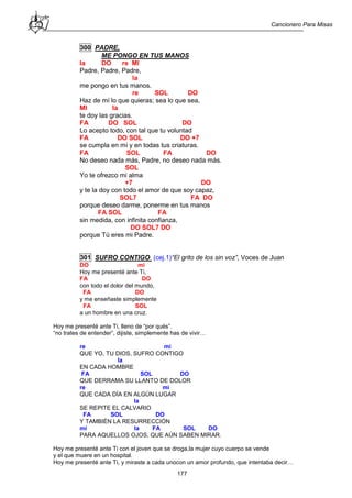Cancionero Para Misas
177
300 PADRE,
ME PONGO EN TUS MANOS
la DO re MI
Padre, Padre, Padre,
la
me pongo en tus manos.
re SOL DO
Haz de mí lo que quieras; sea lo que sea,
MI la
te doy las gracias.
FA DO SOL DO
Lo acepto todo, con tal que tu voluntad
FA DO SOL DO +7
se cumpla en mí y en todas tus criaturas.
FA SOL FA DO
No deseo nada más, Padre, no deseo nada más.
SOL
Yo te ofrezco mi alma
+7 DO
y te la doy con todo el amor de que soy capaz,
SOL7 FA DO
porque deseo darme, ponerme en tus manos
FA SOL FA
sin medida, con infinita confianza,
DO SOL7 DO
porque Tú eres mi Padre.
301 SUFRO CONTIGO (cej.1)“El grito de los sin voz”, Voces de Juan
DO mi
Hoy me presenté ante Ti,
FA DO
con todo el dolor del mundo,
FA DO
y me enseñaste simplemente
FA SOL
a un hombre en una cruz.
Hoy me presenté ante Ti, lleno de “por qués”.
“no trates de entender”, dijiste, simplemente has de vivir…
re mi
QUE YO, TU DIOS, SUFRO CONTIGO
la
EN CADA HOMBRE
FA SOL DO
QUE DERRAMA SU LLANTO DE DOLOR
re mi
QUE CADA DÍA EN ALGÚN LUGAR
la
SE REPITE EL CALVARIO
FA SOL DO
Y TAMBIÉN LA RESURRECCIÓN
mi la FA SOL DO
PARA AQUELLOS OJOS, QUE AÚN SABEN MIRAR.
Hoy me presenté ante Ti con el joven que se droga,la mujer cuyo cuerpo se vende
y el que muere en un hospital.
Hoy me presenté ante Ti, y miraste a cada unocon un amor profundo, que intentaba decir…
 