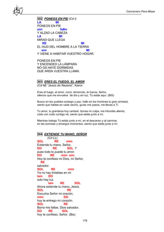Cancionero Para Misas
178
302 PONEOS EN PIE (Cd I)
LA MI
PONEOS EN PIE
sim fa#m
Y ALZAD LA CABEZA
LA MI
MIRAD QUE LLEGA
RE MI
EL HIJO DEL HOMBRE A LA TIERRA
sim MI
Y VIENE A HABITAR VUESTRO HOGAR.
PONEOS EN PIE
Y ENCENDED LA LÁMPARA
NO OS HAYE DORMIDAS
QUE ARDA VUESTRA LLAMA.
303 ERES EL FUEGO, EL AMOR
(Cd M) “Jesús de Nazaret”, Kairoi
Eres el fuego, el amor, rocío, terremoto, la fuerza, Señor,
silencio que me envuelve de día y sin luz, Tú estás aquí. (BIS)
Busco en los pueblos sosiego y paz, hallo en los hombres tu gran amistad,
siento que hablas en cada vecino, guías mis pasos, me llevas a Ti.
Tu amor, tu grandeza hoy cantaré, borras mi culpa, me infundes aliento,
codo con codo contigo iré, siento que estás junto a mí.
Mientras trabajo Tú estás junto a mí, en el descanso y al caminar,
en las sonrisas y amargos momentos, siento que estás junto a mí.
304 EXTIENDE TU MANO, SEÑOR
(Cd LL)
SOL RE mim
Extiende tu mano, Señor,
DO RE SOL 7
pues todo lo puede tu amor.
DO RE mim sim
Hoy te confieso mi Dios, mi Señor,
RE
salvador.
SOL RE mim
Ya no hay tinieblas en mi
lam DO
solo hay luz.
lam RE SOL
Ahora extiende tu mano, Jesús.
SOL RE
Escucha Señor mi oración,
mim DO
hoy te entrego mi corazón.
SOL RE
Borra mis faltas, Dios salvador,
DO RE SOL
hoy te confieso, Señor. (Bis)
 