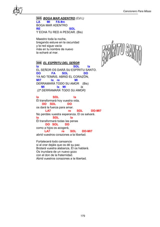 Cancionero Para Misas
179
305 BOGA MAR ADENTRO (Cd L)
LA MI FA #m
BOGA MAR ADENTRO
RE SOL
Y ECHA TU RED A PESCAR. (Bis)
Maestro toda la noche,
bregando estuve en la oscuridad
y la red sigue vacía
más en tu nombre de nuevo
la echaré al mar.
306 EL ESPÍRITU DEL SEÑOR
la SOL la
EL SEÑOR OS DARÁ SU ESPÍRITU SANTO.
DO FA SOL DO
YA NO TEMÁIS, ABRID EL CORAZÓN,
MI7 la re MI
DERRAMARÁ TODO SU AMOR (Bis)
MI la MI la
(2ª DERRAMARÁ TODO SU AMOR)
la SOL la
Él transformará hoy vuestra vida,
DO SOL DO
os dará la fuerza para amar.
LA7 re SOL DO-MI7
No perdáis vuestra esperanza, El os salvará.
la SOL la
Él transformará todas las penas
DO SOL DO
como a hijos os acogerá,
LA7 re SOL DO-MI7
abrid vuestros corazones a la libertad.
Fortalecerá todo cansancio
si al orar dejáis que os dé su paz.
Brotará vuestra alabanza, Él os hablará.
Os inundara de un nuevo gozo
con el don de la fraternidad.
Abrid vuestros corazones a la libertad.
 