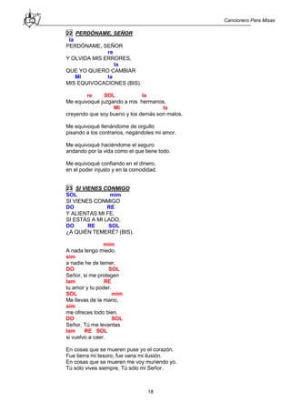 Cancionero Para Misas
18
22 PERDÓNAME, SEÑOR
la
PERDÓNAME, SEÑOR
re
Y OLVIDA MIS ERRORES,
la
QUE YO QUIERO CAMBIAR
MI la
MIS EQUIVOCACIONES (BIS).
re SOL la
Me equivoqué juzgando a mis hermanos,
MI la
creyendo que soy bueno y los demás son malos.
Me equivoqué llenándome de orgullo
pisando a los contrarios, negándoles mi amor.
Me equivoqué haciéndome el seguro
andando por la vida como el que tiene todo.
Me equivoqué confiando en el dinero,
en el poder injusto y en la comodidad.
23 SI VIENES CONMIGO
SOL mim
SI VIENES CONMIGO
DO RE
Y ALIENTAS MI FE,
SI ESTÁS A MI LADO,
DO RE SOL
¿A QUIÉN TEMERÉ? (BIS).
mim
A nada tengo miedo,
sim
a nadie he de temer,
DO SOL
Señor, si me protegen
lam RE
tu amor y tu poder.
SOL mim
Me llevas de la mano,
sim
me ofreces todo bien.
DO SOL
Señor, Tú me levantas
lam RE SOL
si vuelvo a caer.
En cosas que se mueren puse yo el corazón.
Fue tierra mi tesoro, fue vana mi ilusión.
En cosas que se mueren me voy muriendo yo.
Tú sólo vives siempre, Tú sólo mi Señor.
 