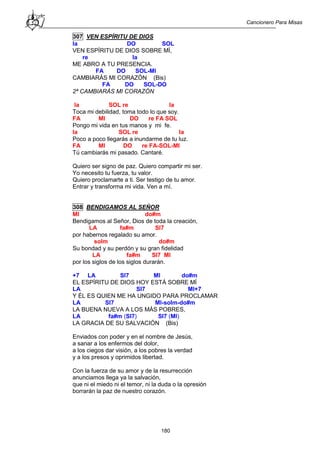 Cancionero Para Misas
180
307 VEN ESPÍRITU DE DIOS
la DO SOL
VEN ESPÍRITU DE DIOS SOBRE MÍ,
re la
ME ABRO A TU PRESENCIA.
FA DO SOL-MI
CAMBIARÁS MI CORAZÓN (Bis)
FA DO SOL-DO
2ª CAMBIARÁS MI CORAZÓN
la SOL re la
Toca mi debilidad, toma todo lo que soy.
FA MI DO re FA SOL
Pongo mi vida en tus manos y mi fe.
la SOL re la
Poco a poco llegarás a inundarme de tu luz.
FA MI DO re FA-SOL-MI
Tú cambiarás mi pasado. Cantaré.
Quiero ser signo de paz. Quiero compartir mi ser.
Yo necesito tu fuerza, tu valor.
Quiero proclamarte a ti. Ser testigo de tu amor.
Entrar y transforma mi vida. Ven a mí.
308 BENDIGAMOS AL SEÑOR
MI do#m
Bendigamos al Señor, Dios de toda la creación,
LA fa#m SI7
por habernos regalado su amor.
solm do#m
Su bondad y su perdón y su gran fidelidad
LA fa#m SI7 MI
por los siglos de los siglos durarán.
+7 LA SI7 MI do#m
EL ESPÍRITU DE DIOS HOY ESTÁ SOBRE MÍ
LA SI7 MI+7
Y ÉL ES QUIEN ME HA UNGIDO PARA PROCLAMAR
LA SI7 MI-solm-do#m
LA BUENA NUEVA A LOS MÁS POBRES,
LA fa#m (SI7) SI7 (MI)
LA GRACIA DE SU SALVACIÓN (Bis)
Enviados con poder y en el nombre de Jesús,
a sanar a los enfermos del dolor,
a los ciegos dar visión, a los pobres la verdad
y a los presos y oprimidos libertad.
Con la fuerza de su amor y de la resurrección
anunciamos llega ya la salvación,
que ni el miedo ni el temor, ni la duda o la opresión
borrarán la paz de nuestro corazón.
 