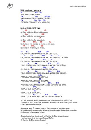 Cancionero Para Misas
181
309 ESPÍRITU CREADOR
DO FA DO
VEN, VEN, VEN ESPÍRITU,
FA DO RE SOL
HAZNOS HOY TESTIGOS DE CRISTO
FA DO SOL DO
ESPÍRITU CREADOR VEN, VEN (Bis)
310 MI DIOS ESTÁ VIVO
DO +7
Mi Dios está vivo, Él no está muerto.
FA DO
Mi Dios está vivo en mi corazón.
+7
Mi Dios está vivo, ha resucitado,
FA SOL DO la
lo siento en mis manos, lo siento en mis pies,
FA SOL DO
lo siento en mi alma y en mi ser.
+7 FA SOL DO
OH, OH, OH, OH, HAY QUE NACER DEL AGUA.
+7 FA SOL DO la
OH, OH, OH, OH, HAY QUE NACER DEL ESPÍRITU DE DIOS.
FA SOL DO
OH, OH, OH, OH, HAY QUE NACER DEL AGUA
la FA SOL DO
Y DEL ESPÍRITU DE DIOS HAY QUE NACER DEL SEÑOR.
FA SOL DO
OH, OH, OH, OH, HAY QUE NACER DEL AGUA
la FA SOL DO
Y DEL ESPÍRITU DE DIOS HAY QUE NACER DEL SEÑOR.
SOL
PREPÁRATE PARA QUE SIENTAS,
DO
PREPÁRATE PARA QUE SIENTAS,
FA SOL DO
PREPÁRATE PARA QUE SIENTAS EL ESPÍRITU DE DIOS.
SOL
DÉJALO QUE SE MUEVA,
DO
DÉJALO QUE SE MUEVA,
FA SOL DO
DÉJALO QUE SE MUEVA DENTRO DE TU CORAZÓN.
Mi Dios está vivo, Él no está muerto. Mi Dios está vivo en mi corazón.
Lo veo a mi lado, nunca me abandona, lo veo por el aire, lo veo junto al mar,
lo veo por el monte caminar.
Se mueve aquí, Él no está muerto. Se mueve aquí en mi corazón,
se mueve aquí ha resucitado, lo siento en mis manos, lo siento en mis pies,
lo siento en mi alma y en mi ser.
Se siente aquí, se siente aquí, el Espíritu de Dios se siente aquí,
y los hombres de la tierra glorifican al Señor.
El Espíritu de Dios se siente aquí.
 