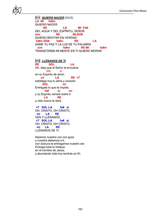 Cancionero Para Misas
182
311 QUIERO NACER (Cd E)
LA MI fa#m
QUIERO NACER
RE LA MI FA#
DEL AGUA Y DEL ESPÍRITU, SEÑOR
sim RE MI-DO#
QUIERO BROTAR EN VERDAD
fa#m DO# fa#m RE LA
DAME TU PAZ Y LA LUZ DE TU PALABRA
sim fa#m RE MI fa#m
TRANSFORMA MI MENTE EN TI QUIERO MORAR
312 LLÉNANOS DE TI
RE SOL LA
Oh, deja que el Señor te envuelva
fa# si
en su Espíritu de amor,
mi LA RE +7
satisfaga hoy tu alma y corazón.
SOL mi
Entrégale lo que te impide,
fa# si mi
y su Espíritu vendrá sobre ti
LA RE
y vida nueva te dará.
+7 SOL LA fa# si
OH, CRISTO, OH CRISTO,
mi LA RE
VEN Y LLÉNANOS.
+7 SOL LA fa# si
OH, CRISTO, OH CRISTO,
mi LA RE
LLÉNANOS DE TI.
Alzamos nuestra voz con gozo
y nuestra alabanza a ti,
con dulzura te entregamos nuestro ser.
Entrega toda tu tristeza
en el nombre de Jesús,
y abundante vida hoy tendrás en El.
 