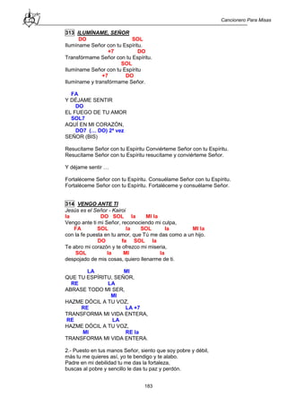Cancionero Para Misas
183
313 ILUMÍNAME, SEÑOR
DO SOL
Ilumíname Señor con tu Espíritu.
+7 DO
Transfórmame Señor con tu Espíritu.
SOL
Ilumíname Señor con tu Espíritu
+7 DO
Ilumíname y transfórmame Señor.
FA
Y DÉJAME SENTIR
DO
EL FUEGO DE TU AMOR
SOL7
AQUÍ EN MI CORAZÓN,
DO7 (… DO) 2ª vez
SEÑOR (BIS)
Resucítame Señor con tu Espíritu Conviérteme Señor con tu Espíritu.
Resucítame Señor con tu Espíritu resucítame y conviérteme Señor.
Y déjame sentir …
Fortaléceme Señor con tu Espíritu. Consuélame Señor con tu Espíritu.
Fortaléceme Señor con tu Espíritu. Fortaléceme y consuélame Señor.
314 VENGO ANTE TI
Jesús es el Señor - Kairoi
la DO SOL la MI la
Vengo ante ti mi Señor, reconociendo mi culpa,
FA SOL la SOL la MI la
con la fe puesta en tu amor, que Tú me das como a un hijo.
DO fa SOL la
Te abro mi corazón y te ofrezco mi miseria,
SOL la MI la
despojado de mis cosas, quiero llenarme de ti.
LA MI
QUE TU ESPÍRITU, SEÑOR,
RE LA
ABRASE TODO MI SER,
MI
HAZME DÓCIL A TU VOZ,
RE LA +7
TRANSFORMA MI VIDA ENTERA,
RE LA
HAZME DÓCIL A TU VOZ,
MI RE la
TRANSFORMA MI VIDA ENTERA.
2.- Puesto en tus manos Señor, siento que soy pobre y débil,
más tu me quieres así, yo te bendigo y te alabo.
Padre en mi debilidad tu me das la fortaleza,
buscas al pobre y sencillo le das tu paz y perdón.
 