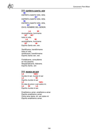 Cancionero Para Misas
184
315 ESPÍRITU SANTO, VEN
MI
ESPÍRITU SANTO VEN, VEN;
SI7
ESPÍRITU SANTO VEN, VEN;
MI
ESPÍRITU SANTO VEN, VEN,
SI7 MI
EN EL NOMBRE DEL SEÑOR.
LA MI
Acompáñame, ilumíname
SI7 MI7
toda mi vida,
LA MI
acompáñame, ilumíname
SI7 MI
Espíritu Santo ven, ven.
Santifícame, transfórmame
toda mi vida,
santifícame, transfórmame
Espíritu Santo ven, ven.
Fortaléceme, consuélame
en mis pesares.
Resplandéceme, libérame.
Espíritu Santo, ven
314 INUNDA MI SER
LA fa#m
Inunda mi ser, inunda mi ser
LA MI
Espíritu inunda mi ser
LA fa#m
En olas de amor o ven sobre mí.
LA MI LA
Espíritu inunda mi ser.
Enséñame a amar, enséñame a amar
Espíritu enséñame a amar.
Como ama Jesús, oh, ven sobre mí
Espíritu enséñame a amar.
 