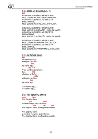 Cancionero Para Misas
185
316 COMO UN SUSURRO (Cd C)
DO
COMO UN SUSURRO, BRISA SUAVE
QUE QUIERE ACARICIAR MI CORAZÓN.
COMO UN SUSURRO, ASÍ ERES TÚ,
BRISA SUAVE,
QUE QUIERE ACARICIAR EL CORAZÓN.
COMO UN SUSURRO, BRISA SUAVE
QUE MUEVE EL CORAZÓN HACIA EL AMOR.
COMO UN SUSURRO, ASÍ ERES TÚ,
BRISA SUAVE,
QUE MUEVE EL CORAZÓN HACIA EL AMOR.
COMO UN SUSURRO, BRISA SUAVE
QUE QUIERE AGARNDAR MI CORAZÓN.
COMO UN SUSURRO, ASÍ ERES TÚ,
BRISA SUAVE,
QUE QUIERE AGRANDARME EL CORAZÓN.
317 ¡SE SIENTE AQUÍ!
DO
Se siente aquí (3)
el Espíritu de Dios
SOL
se siente aquí.
DO + 7
Y los hombres de la tierra
FA DO
glorifican al Señor,
SOL
el Espíritu de Dios
DO
se siente aquí.
* Se mueve aquí,...
* Se canta aquí,...
318 VEN ESPÍRITU SANTO
mim lam
Ven Espíritu Santo
Si7 mim
como el fuego, como el viento.
lam MI lam
Ven Espíritu Santo a este pobre corazón.
Ven Espíritu Santo
y haz que vea y haz que entienda.
Ven Espíritu Santo a este pobre corazón.
 