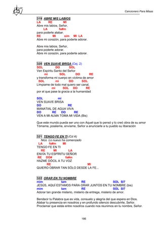 Cancionero Para Misas
186
319 ABRE MIS LABIOS
LA RE MI
Abre mis labios, Señor,
LA fa#m
para poderte alabar.
RE MI sim MI LA
Abre mi corazón, para poderte adorar.
Abre mis labios, Señor,
para poderte adorar.
Abre mi corazón, para poderte adorar.
320 VEN SUAVE BRISA (Cej. 2)
SOL DO SOL
Ven Espíritu Santo del Señor
mi SOL DO RE
y transforma mi cuerpo en víctima de amor
SOL mi DO SOL
Límpiame de todo mal quiero ser canal,
mi SOL DO RE
por el que pase la gracia a la humanidad
SOL mi
VEN SUAVE BRISA
DO RE
MANATIAL DE AGUA VIVA
DO RE DO RE
VEN A MI ALMA TOMA MI VIDA (Bis)
Que este mundo pueda ser uno con Aquel que lo pensó y lo creó obra de su amor
Tómame, poséeme, envíame, Señor a anunciarle a tu pueblo su liberación
321 TENGO FE EN TI (Cd A)
Nico Lo nuevo ha comenzado
LA fa#m MI
TENGO FE EN TI
RE MI LA
ENVÍA TU ESPÍRITU SEÑOR
RE DO# fa#m
HAZME DÓCIL A TU VOZ
RE MI
QUIERO OBRAR TAN SÓLO DESDE LA FE...
322 ORAR EN TU NOMBRE
mim lam RE SOL SI7
JESÚS, AQUÍ ESTAMOS PARA ORAR JUNTOS EN TU NOMBRE (bis)
mim lam RE SOL SI7
Adorar tan grande misterio, misterio de entrega, misterio de amor.
Bendecir tu Palabra que es vida, consuelo y alegría del que espera en Dios.
Alabar tu presencia en nosotros y en profundo silencio descubrirte, Señor.
Proclamar que estás entre nosotros cuando nos reunimos en tu nombre, Señor.
 