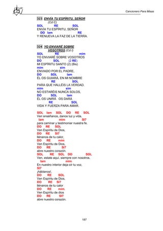 Cancionero Para Misas
187
323 ENVÍA TU ESPÍRITU, SEÑOR
(Cd C)
SOL RE SOL
ENVÍA TU ESPÍRITU, SEÑOR
DO lam RE
Y RENUEVA LA FAZ DE LA TIERRA.
324 YO ENVIARÉ SOBRE
VOSOTROS (Cd I)
SOL RE mim
YO ENVIARÉ SOBRE VOSOTROS
DO SOL (2 RE)
MI ESPÍRITU SANTO (2) (Bis)
mim sim
ENVIADO POR EL PADRE,
DO SOL lam
ÉL OS GUIARÁ, EN MI NOMBRE
RE SOL
PARA QUE HALLÉIS LA VERDAD.
mim sim
NO ESTARÉIS NUNCA SOLOS,
DO SOL lam
ÉL OS UNIRÁ OS DARÁ
RE SOL
VIDA Y FUERZA PARA AMAR.
SOL lam SOL DO RE SOL
Ven enséñanos, danos luz y vida,
lam mim SI7
para caminar y testimoniar nuestra fe.
DO RE SOL
Ven Espíritu de Dios,
DO RE SI7
llénanos de tu calor,
DO RE mim
Ven Espíritu de Dios,
DO RE SI7
abre nuestro corazón.
SOL RE SOL DO SOL
Ven, estate aquí, siempre con nosotros,
lam mim
En nuestro interior deja oír tu voz,
SI7
¡háblanos!,
DO RE SOL
Ven Espíritu de Dios,
DO RE SI7
llénanos de tu calor
DO RE mim.
Ven Espíritu de dios
DO RE SI7
abre nuestro corazón.
 
