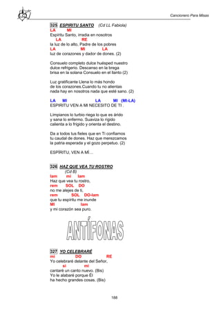 Cancionero Para Misas
188
325 ESPIRITU SANTO (Cd LL Fabiola)
LA MI
Espíritu Santo, irradia en nosotros
LA RE
la luz de lo alto, Padre de los pobres
LA MI LA
luz de corazones y dador de dones. (2)
Consuelo completo dulce huésped nuestro
dulce refrigerio. Descanso en la brega
brisa en la solana Consuelo en el llanto (2)
Luz gratificante Llena lo más hondo
de los corazones.Cuando tu no alientas
nada hay en nosotros nada que esté sano. (2)
LA MI LA MI (MI-LA)
ESPIRITU VEN A MI NECESITO DE TI .
Límpianos lo turbio riega lo que es árido
y sana lo enfermo. Suaviza lo rígido
calienta a lo frígido y orienta el destino.
Da a todos tus fieles que en Ti confiamos
tu caudal de dones. Haz que merezcamos
la patria esperada y el gozo perpetuo. (2)
ESPÍRITU, VEN A MÍ…
326 HAZ QUE VEA TU ROSTRO
(Cd B)
lam mi lam
Haz que vea tu rostro,
rem SOL DO
no me alejes de ti,
rem SOL DO-lam
que tu espíritu me inunde
MI lam
y mi corazón sea puro.
327 YO CELEBRARÉ
mi DO RE
Yo celebraré delante del Señor,
si mi
cantaré un canto nuevo. (Bis)
Yo le alabaré porque Él
ha hecho grandes cosas. (Bis)
 