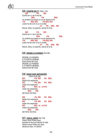 Cancionero Para Misas
189
328 CONFÍO EN TI (Hab. 2,4)
DO FA DO
Confío en ti, de ti me fié,
SOL FA SOL
no andaré tus pasos si no es desde la fe.
FA SOL DO FA SOL DO
Justo he de vivir si en ti confié.
mi FA SOL DO
Dame, Dios, tu espíritu, dame tú la fe.
DO FA DO
Confío en ti, de ti me fié,
SOL FA SOL
no andaré tus pasos si no es desde la fe.
FA SOL DO FA SOL DO
Justo he de vivir si en ti confié.
mi FA SOL DO
Dame, Dios, tu espíritu, dame tú la fe.
329 DESDE LO HONDO (Sal 88)
DESDE LO HONDO
A TI GRITO SEÑOR,
ESCUCHA MI VOZ.
DESDE LO HONDO
A TI GRITO SEÑOR,
ESCUCHA MI VOZ
330 NADA NOS SEPARARÁ
(Rom 8,35-39)
DO FA DO FA SOL
Nada nos separará,
DO FA DO FA SOL
nada nos separará,
DO SOL la mi FA
nada nos separará,
SOL DO
del Amor de Dios.
DO FA DO FA SOL
Nada nos separará,
DO FA DO FA SOL
nada nos separará,
DO SOL la mi FA
nada nos separará,
SOL DO
del Amor de Dios.
331 ¡HOLA, DIOS! Sal 138
¡Hola, Dios! Estoy aquí,
gracias te doy por darme la vida.
Hazla nueva todos los días.
¡Buenos días, mi Señor!
 