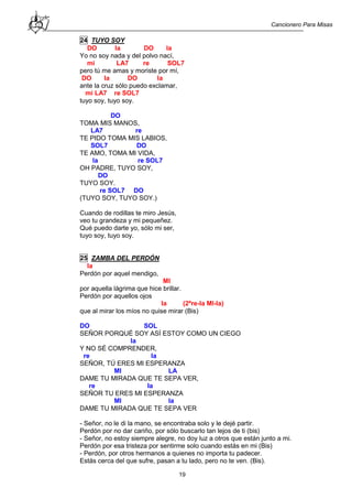 Cancionero Para Misas
19
24 TUYO SOY
DO la DO la
Yo no soy nada y del polvo nací,
mi LA7 re SOL7
pero tú me amas y moriste por mí,
DO la DO la
ante la cruz sólo puedo exclamar,
mi LA7 re SOL7
tuyo soy, tuyo soy.
DO
TOMA MIS MANOS,
LA7 re
TE PIDO TOMA MIS LABIOS,
SOL7 DO
TE AMO, TOMA MI VIDA,
la re SOL7
OH PADRE, TUYO SOY,
DO
TUYO SOY.
re SOL7 DO
(TUYO SOY, TUYO SOY.)
Cuando de rodillas te miro Jesús,
veo tu grandeza y mi pequeñez.
Qué puedo darte yo, sólo mi ser,
tuyo soy, tuyo soy.
25 ZAMBA DEL PERDÓN
la
Perdón por aquel mendigo,
MI
por aquella lágrima que hice brillar.
Perdón por aquellos ojos
la (2ªre-la MI-la)
que al mirar los míos no quise mirar (Bis)
DO SOL
SEÑOR PORQUÉ SOY ASÍ ESTOY COMO UN CIEGO
la
Y NO SÉ COMPRENDER,
re la
SEÑOR, TÚ ERES MI ESPERANZA
MI LA
DAME TU MIRADA QUE TE SEPA VER,
re la
SEÑOR TU ERES MI ESPERANZA
MI la
DAME TU MIRADA QUE TE SEPA VER
- Señor, no le di la mano, se encontraba solo y le dejé partir.
Perdón por no dar cariño, por sólo buscarlo tan lejos de ti (bis)
- Señor, no estoy siempre alegre, no doy luz a otros que están junto a mi.
Perdón por esa tristeza por sentirme solo cuando estás en mi (Bis)
- Perdón, por otros hermanos a quienes no importa tu padecer.
Estás cerca del que sufre, pasan a tu lado, pero no te ven. (Bis).
 