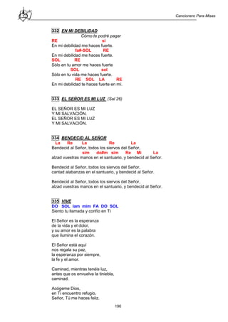 Cancionero Para Misas
190
332 EN MI DEBILIDAD
Cómo te podré pagar
RE si
En mi debilidad me haces fuerte.
fa#-SOL RE
En mi debilidad me haces fuerte.
SOL RE
Sólo en tu amor me haces fuerte
SOL sol
Sólo en tu vida me haces fuerte.
RE SOL LA RE
En mi debilidad te haces fuerte en mí.
333 EL SEÑOR ES MI LUZ (Sal 26)
EL SEÑOR ES MI LUZ
Y MI SALVACIÓN.
EL SEÑOR ES MI LUZ
Y MI SALVACIÓN.
334 BENDECID AL SEÑOR
La Re La Re La
Bendecid al Señor, todos los siervos del Señor,
sim do#m sim Re Mi La
alzad vuestras manos en el santuario, y bendecid al Señor.
Bendecid al Señor, todos los siervos del Señor,
cantad alabanzas en el santuario, y bendecid al Señor.
Bendecid al Señor, todos los siervos del Señor,
alzad vuestras manos en el santuario, y bendecid al Señor.
335 VIVE
DO SOL lam mim FA DO SOL
Siento tu llamada y confío en Ti
El Señor es la esperanza
de la vida y el dolor,
y su amor es la palabra
que ilumina el corazón.
El Señor está aquí
nos regala su paz,
la esperanza por siempre,
la fe y el amor.
Caminad, mientras tenéis luz,
antes que os envuelva la tiniebla,
caminad.
Acógeme Dios,
en Ti encuentro refugio,
Señor, Tú me haces feliz.
 
