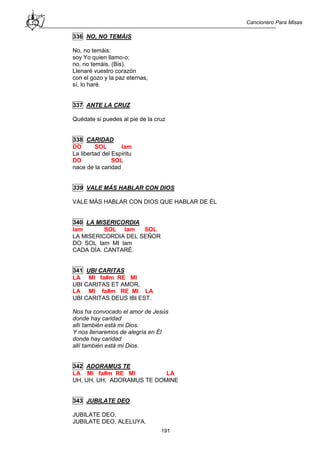 Cancionero Para Misas
191
336 NO, NO TEMÁIS
No, no temáis:
soy Yo quien llamo-o;
no, no temáis. (Bis).
Llenaré vuestro corazón
con el gozo y la paz eternas,
sí, lo haré.
337 ANTE LA CRUZ
Quédate si puedes al pie de la cruz
338 CARIDAD
DO SOL lam
La libertad del Espíritu
DO SOL
nace de la caridad
339 VALE MÁS HABLAR CON DIOS
VALE MÁS HABLAR CON DIOS QUE HABLAR DE ÉL
340 LA MISERICORDIA
lam SOL lam SOL
LA MISERICORDIA DEL SEÑOR
DO SOL lam MI lam
CADA DÍA CANTARÉ.
341 UBI CARITAS
LA MI fa#m RE MI
UBI CARITAS ET AMOR,
LA MI fa#m RE MI LA
UBI CARITAS DEUS IBI EST.
Nos ha convocado el amor de Jesús
donde hay caridad
allí también está mi Dios.
Y nos llenaremos de alegría en Él
donde hay caridad
allí también está mi Dios.
342 ADORAMUS TE
LA MI fa#m RE MI LA
UH, UH, UH, ADORAMUS TE DOMINE
343 JUBILATE DEO
JUBILATE DEO,
JUBILATE DEO, ALELUYA.
 