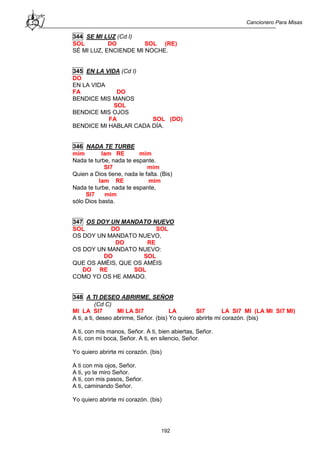 Cancionero Para Misas
192
344 SE MI LUZ (Cd I)
SOL DO SOL (RE)
SÉ MI LUZ, ENCIENDE MI NOCHE.
345 EN LA VIDA (Cd I)
DO
EN LA VIDA
FA DO
BENDICE MIS MANOS
SOL
BENDICE MIS OJOS
FA SOL (DO)
BENDICE MI HABLAR CADA DÍA.
346 NADA TE TURBE
mim lam RE mim
Nada te turbe, nada te espante.
SI7 mim
Quien a Dios tiene, nada le falta. (Bis)
lam RE mim
Nada te turbe, nada te espante,
SI7 mim
sólo Dios basta.
347 OS DOY UN MANDATO NUEVO
SOL DO SOL
OS DOY UN MANDATO NUEVO,
DO RE
OS DOY UN MANDATO NUEVO:
DO SOL
QUE OS AMÉIS, QUE OS AMÉIS
DO RE SOL
COMO YO OS HE AMADO.
348 A TI DESEO ABRIRME, SEÑOR
(Cd C)
MI LA SI7 MI LA SI7 LA SI7 LA SI7 MI (LA MI SI7 MI)
A ti, a ti, deseo abrirme, Señor. (bis) Yo quiero abrirte mi corazón. (bis)
A ti, con mis manos, Señor. A ti, bien abiertas, Señor.
A ti, con mi boca, Señor. A ti, en silencio, Señor.
Yo quiero abrirte mi corazón. (bis)
A ti con mis ojos, Señor.
A ti, yo te miro Señor.
A ti, con mis pasos, Señor.
A ti, caminando Señor.
Yo quiero abrirte mi corazón. (bis)
 