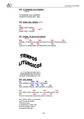 Cancionero Para Misas
193
349 TÚ SIEMPRE VAS CONMIGO
(Cd C)
TÚ SIEMPRE VAS CONMIGO,
CONOCES QUIEN SOY. (Bis)
350 DAME VIDA, SEÑOR (Cd C)
DO
DAME VIDA, SEÑOR,
FAMA7
DO FAMA7
DAME VIDA Y VIVIRÉ
351 ÓYEME, TE BASTA MI GRACIA
(Cd I)
SOL DO SOL DO RE
ÓYEME, TE BASTA MI GRACIA DÉJATE HACER POR MI GRACIA,
DO RE DO RE
QUE EN TU DEBILIDAD, SE MUESTRA MI FUERZA.
352 VEN, SEÑOR
LA fa#m RE MI
VEN, SEÑOR JESÚS, VEN Y SÁVANOS.
LA fa#m RE MI LA
VEN, SEÑOR JESÚS, VEN, DANOS TU AMOR.
lam DO rem lam
Ven, Señor Jesús, date prisa, ven, no puedes tardar más.
DO lam rem MI
Pues la humanidad esperando está tu venida ya.
Ven, Señor Jesús, y conocerán
que Tú eres la verdad.
Tráenos tu paz,
tu esperanza y nada más,
que nos ayude a labrar
tu camino y libertad.
 