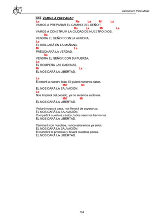 Cancionero Para Misas
194
353 VAMOS A PREPARAR
La Re La Mi La
VAMOS A PREPARAR EL CAMINO DEL SEÑOR.
Re La Mi La
VAMOS A CONSTRUIR LA CIUDAD DE NUESTRO DIOS.
Re
VENDRÁ EL SEÑOR CON LA AURORA,
La
EL BRILLARÁ EN LA MAÑANA,
Mi La
PREGONARÁ LA VERDAD.
Re
VENDRÁ EL SEÑOR CON SU FUERZA,
La
ÉL ROMPERÁ LAS CADENAS,
Mi La
ÉL NOS DARÁ LA LIBERTAD.
La
Él estará a nuestro lado, El guiará nuestros pasos.
Mi7 Mi
ÉL NOS DARÁ LA SALVACIÓN.
La
Nos limpiará del pecado, ya no seremos esclavos.
Mi7 Mi
ÉL NOS DARÁ LA LIBERTAD.
Visitará nuestra casa, nos llenará de esperanza.
ÉL NOS DARÁ LA SALVACIÓN.
Compartirá nuestros cantos, todos seremos hermanos.
ÉL NOS DARÁ LA LIBERTAD.
Caminará con nosotros, nunca estaremos ya solos.
ÉL NOS DARÁ LA SALVACIÓN.
El cumplirá la promesa y llevará nuestras penas.
ÉL NOS DARÁ LA LIBERTAD.
 