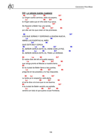 Cancionero Para Misas
196
355 LA VIRGEN SUEÑA CAMINOS
Mi La Mi Si7
La Virgen sueña caminos, está a la espera,
La Mi Si7 Mi
la Virgen sabe que el niño está muy cerca.
Si7
De Nazaret a Belén hay una senda,
La Mi Si7 Mi
por ella van los que creen en las promesas.
Mi Si7
LOS QUE SOÑAIS Y ESPERAIS LA BUENA NUEVA,
La Mi
ABRID LAS PUERTAS AL NIÑO
Si7 Mi
QUE ESTÁ MUY CERCA.
Mi La Mi Si7 Mi
EL SEÑOR CERCA ESTÁ; EL VIENE CON LA PAZ,
Mi La Mi Si7 Mi
EL SEÑOR CERCA ESTÁ, EL TRAE LA VERDAD.
Mi La Mi Si7
En estos días del año el pueblo espera
La Mi Si7 Mi
que venga pronto el Mesías a nuestra tierra.
Mi Si7
En la ciudad de Belén llama a las puertas,
La Mi Si7 Mi
pregunta en las posadas y no hay respuesta.
Mi La Mi Si7
La tarde ya lo sospecha: está alerta,
La Mi Si7 Mi
el sol le dice a la luna que no se duerma.
Mi Si7
A la ciudad de Belén vendrá una estrella,
La Mi Si7 Mi
vendrá con todo el que quiera cruzar fronteras.
 