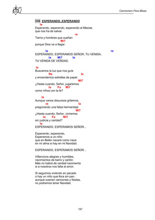 Cancionero Para Misas
197
356 ESPERANDO, ESPERANDO
la
Esperando, esperando, esperando al Mesías
que nos ha de salvar.
re
Tierra y hombres que sueñan
Mi7
porque Dios va a llegar.
la re
ESPERANDO, ESPERAMOS SEÑOR, TU VENIDA,
la Mi7 la
TU VENIDA DE VERDAD.
la
Buscamos la luz que nos guíe
Re la
y encendemos estrellas de papel.
Mi7
¿Hasta cuando, Señor, jugaremos
la Fa Mi7
como niños con la fe?
la
Aunque vanos discursos gritemos,
re la
pregonando una falsa hermandad.
Mi7
¿Hasta cuando, Señor, viviremos
la Fa Mi7
sin justicia y caridad?
la
ESPERANDO, ESPERAMOS SEÑOR...
Esperando, esperando,
Esperamos a un niño
que en Belén nacerá como nace
en mi alma si hay en mi Navidad.
ESPERANDO, ESPERAMOS SEÑOR...
Villancicos alegres y humildes,
nacimientos de barro y cartón.
Más no habrá de verdad nacimiento
si a nosotros nos falta el amor.
Si seguimos viviendo en pecado
o hay un niño que llora sin pan,
aunque suenen canciones y fiestas,
no podremos tener Navidad.
 