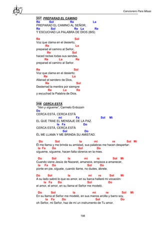 Cancionero Para Misas
198
357 PREPARAD EL CAMINO
Re Sol Re La
PREPARAD EL CAMINO AL SEÑOR,
Re Sol Re La Re
Y ESCUCHAD LA PALABRA DE DIOS (BIS)
Re Sol
Voz que clama en el desierto,
Re La
preparad el camino al Señor,
Re Sol
haced rectas todas sus sendas,
Re La Re
preparad el camino al Señor.
Re Sol
Voz que clama en el desierto:
Re La
Allanad el sendero de Dios,
Re Sol
Desterrad la mentira por siempre
Re La Re
y escuchad la Palabra de Dios.
358 CERCA ESTÁ
“Ven y sígueme”, Carmelo Erdozaín
Do
CERCA ESTÁ, CERCA ESTÁ
mi Fa Sol Mi
EL QUE TRAE EL MENSAJE DE LA PAZ.
la Fa Do
CERCA ESTÁ, CERCA ESTÁ
Sol Do
ÉL ME LLAMA Y ME BRINDA SU AMISTAD.
Do Sol la mi re Sol Mi
Él me llama y me brinda su amistad, sus palabras me hacen despertar:
la Fa Do Sol Do
sígueme, sígueme, hacen falta obreros en la mies.
Do Sol la mi re Sol Mi
Cuando viene Jesús de Nazaret, amanece, empieza a amanecer,
la Fa Do Sol Do
ponte en pie, síguele, cuando llame, no dudes, ábrele.
Do Sol la mi re Sol Mi
A su lado sabré lo que es amor, en su barca hallaré mi vocación:
la Fa Do Sol Do
el amor, el amor, en su llama el Señor me modeló.
Do Sol la mi re Sol Mi
En su llama el Señor me modeló, en sus manos arcilla y barro soy,
la Fa Do Sol Do
oh Señor, mi Señor, haz de mí un instrumento de Tu amor.
 