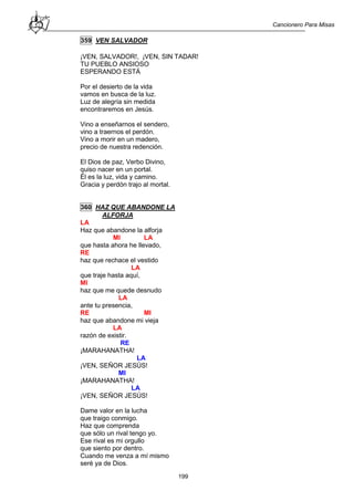Cancionero Para Misas
199
359 VEN SALVADOR
¡VEN, SALVADOR!, ¡VEN, SIN TADAR!
TU PUEBLO ANSIOSO
ESPERANDO ESTÁ
Por el desierto de la vida
vamos en busca de la luz.
Luz de alegría sin medida
encontraremos en Jesús.
Vino a enseñarnos el sendero,
vino a traernos el perdón.
Vino a morir en un madero,
precio de nuestra redención.
El Dios de paz, Verbo Divino,
quiso nacer en un portal.
Él es la luz, vida y camino.
Gracia y perdón trajo al mortal.
360 HAZ QUE ABANDONE LA
ALFORJA
LA
Haz que abandone la alforja
MI LA
que hasta ahora he llevado,
RE
haz que rechace el vestido
LA
que traje hasta aquí,
MI
haz que me quede desnudo
LA
ante tu presencia,
RE MI
haz que abandone mi vieja
LA
razón de existir.
RE
¡MARAHANATHA!
LA
¡VEN, SEÑOR JESÚS!
MI
¡MARAHANATHA!
LA
¡VEN, SEÑOR JESÚS!
Dame valor en la lucha
que traigo conmigo.
Haz que comprenda
que sólo un rival tengo yo.
Ese rival es mi orgullo
que siento por dentro.
Cuando me venza a mí mismo
seré ya de Dios.
 