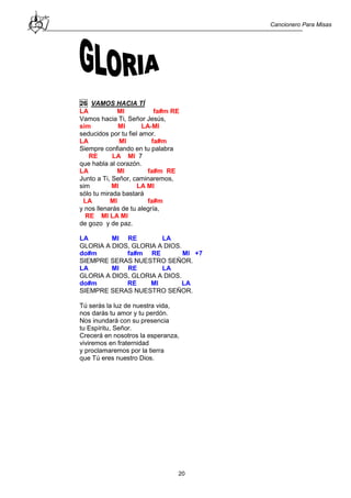 Cancionero Para Misas
20
26 VAMOS HACIA TÍ
LA MI fa#m RE
Vamos hacia Ti, Señor Jesús,
sim MI LA-MI
seducidos por tu fiel amor.
LA MI fa#m
Siempre confiando en tu palabra
RE LA MI 7
que habla al corazón.
LA MI fa#m RE
Junto a Ti, Señor, caminaremos,
sim MI LA MI
sólo tu mirada bastará
LA MI fa#m
y nos llenarás de tu alegría,
RE MI LA MI
de gozo y de paz.
LA MI RE LA
GLORIA A DIOS, GLORIA A DIOS.
do#m fa#m RE MI +7
SIEMPRE SERAS NUESTRO SEÑOR.
LA MI RE LA
GLORIA A DIOS, GLORIA A DIOS.
do#m RE MI LA
SIEMPRE SERAS NUESTRO SEÑOR.
Tú serás la luz de nuestra vida,
nos darás tu amor y tu perdón.
Nos inundará con su presencia
tu Espíritu, Señor.
Crecerá en nosotros la esperanza,
viviremos en fraternidad
y proclamaremos por la tierra
que Tú eres nuestro Dios.
 